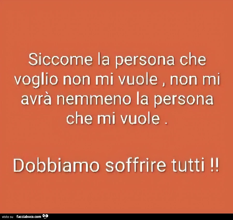 Siccome la persona che voglio non mi vuole, non mi avrà nemmeno la persona che mi vuole. Dobbiamo soffrire tutti