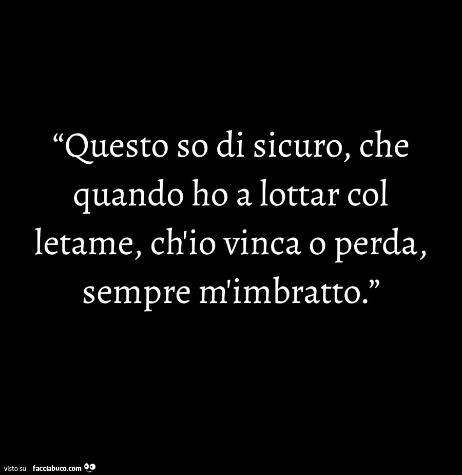 Questo so di sicuro, che quando ho a lottar col letame, ch'io vinca o perda, sempre m'imbratto