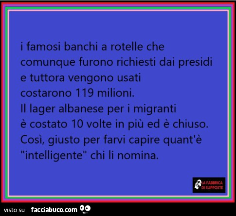 I famosi banchi a rotelle che comunque furono richiesti dai presidi e tuttora vengono usati costarono 119 milioni. Il lager albanese per i migranti è costato io volte in più ed è chiuso. Così, giusto per farvi capire quant'è intelligente chi li nomin