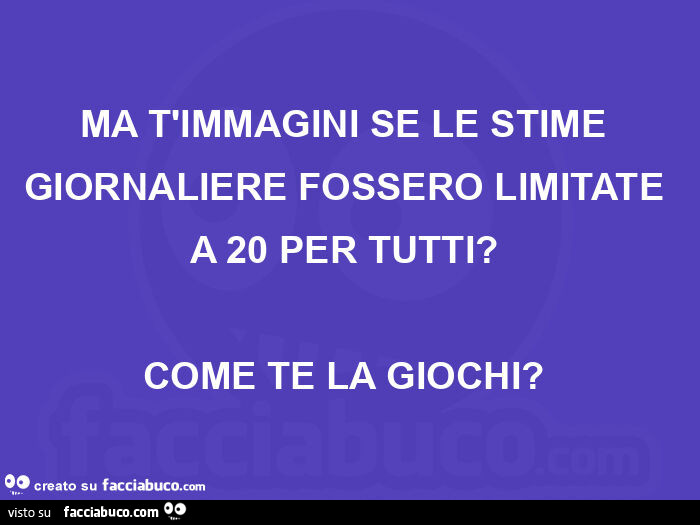 Ma t'immagini se le stime giornaliere fossero limitate a 20 per tutti? Come te la giochi?
