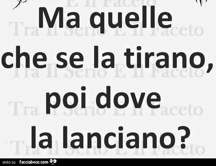 Ma quelle che se la tirano, poi dove la lanciano?