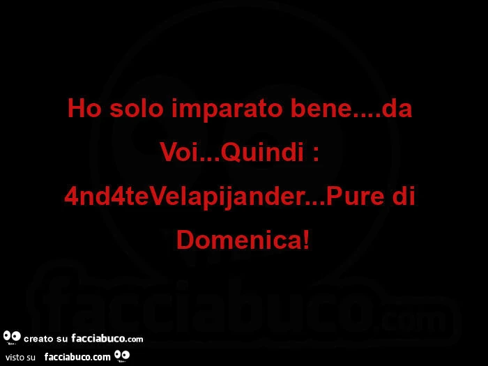 Ho solo imparato bene… da voi… quindi: 4nd4tevelapijander… pure di domenica