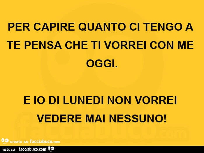 Per capire quanto ci tengo a te pensa che ti vorrei con me oggi. E io di lunedi non vorrei vedere mai nessuno