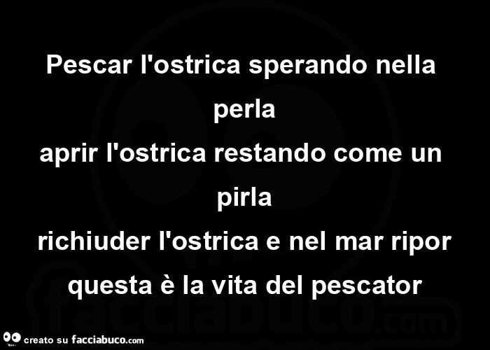 Pescar l'ostrica sperando nella perla aprir l'ostrica restando come un pirla richiuder l'ostrica e nel mar ripor questa è la vita del pescator