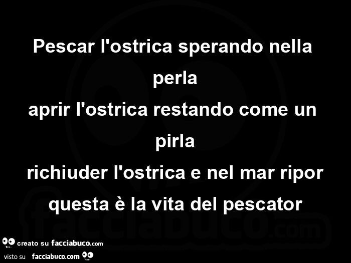 Pescar l'ostrica sperando nella perla aprir l'ostrica restando come un pirla richiuder l'ostrica e nel mar ripor questa è la vita del pescator
