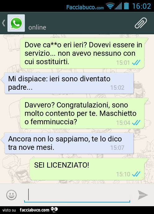 Dove ca**o eri ieri? Dovevi essere in servizio… non avevo nessuno con cui sostituirti. Mi dispiace: ieri sono diventato padre… Davvero? Congratulazioni, sono molto contento per te. Maschietto o femminuccia? Ancora non lo sappiamo, te lo dico