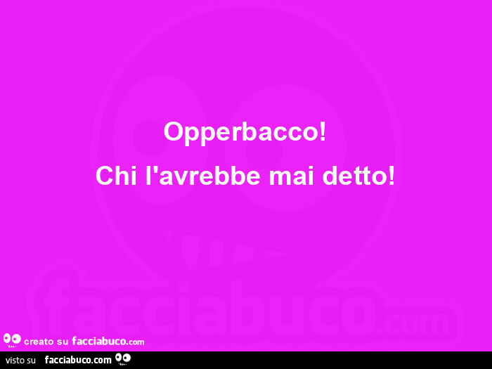 Opperbacco! Chi l'avrebbe mai detto