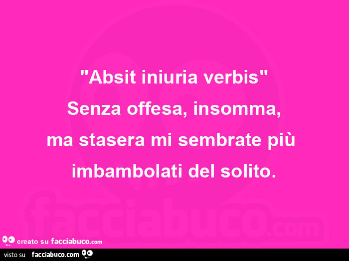 "absit iniuria verbis" senza offesa, insomma, ma stasera mi sembrate più imbambolati del solito