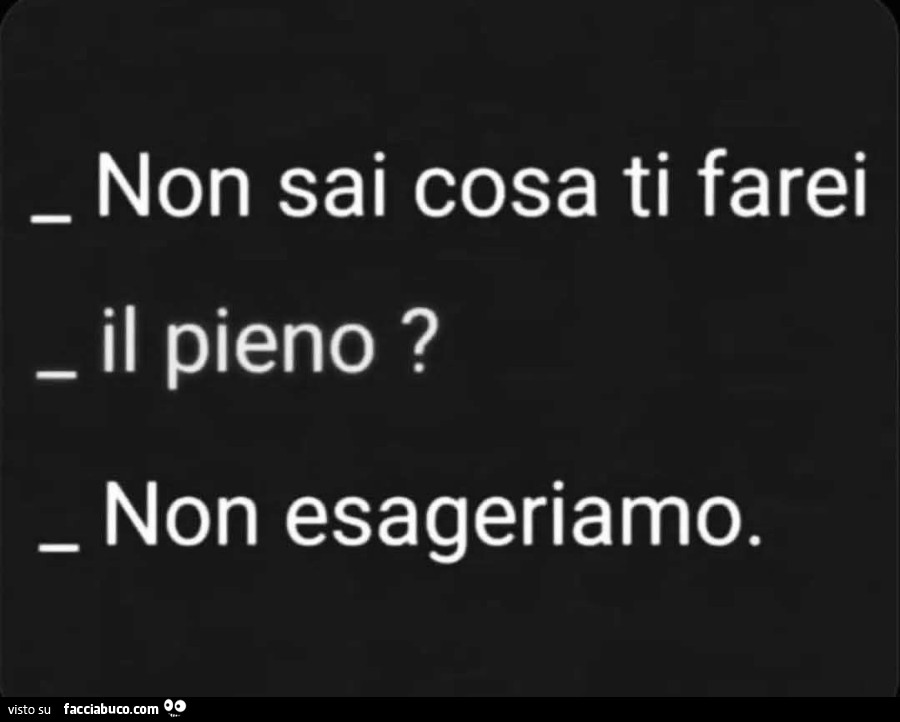 Non sai cosa ti farei. Il pieno? Non esageriamo