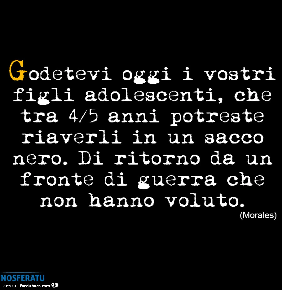Godetevi oggi i vostri figli adolescenti, che tra 4/5 anni potreste riaverli in un sacco nero. Di ritorno da un fronte di guerra che non hanno voluto