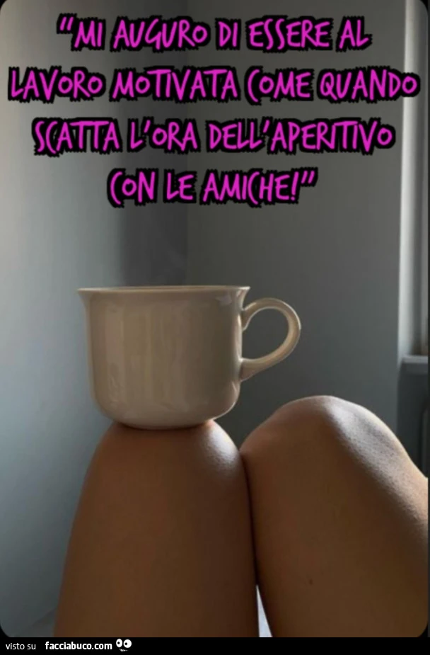 Mi auguro di essere al lavoro motivata come quando scatta l'ora dell'aperitivo con le amiche