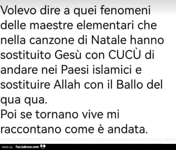 Volevo dire a quei fenomeni delle nella canzone di natale hanno sostituito gesù con cucù di andare nei paesi islamici e sostituire allah con il ballo del qua qua. Poi se tornano vive mi raccontano come è andata