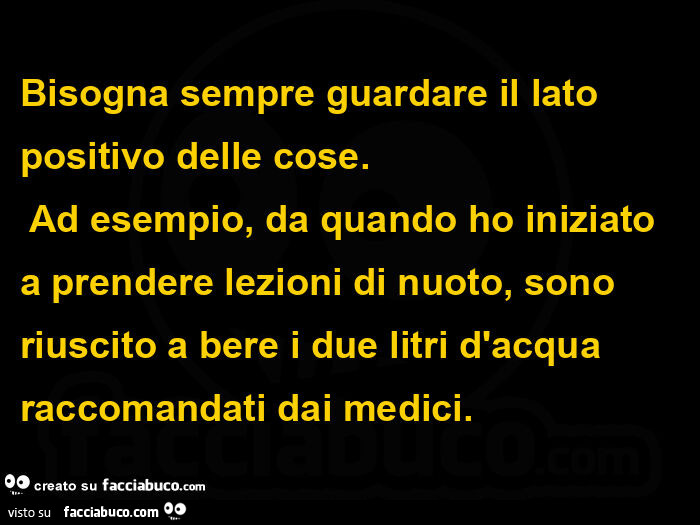 Bisogna sempre guardare il lato positivo delle cose. Ad esempio, da quando ho iniziato a prendere lezioni di nuoto, sono riuscito a bere i due litri d'acqua raccomandati dai medici.