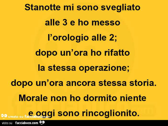Stanotte mi sono svegliatoย  alle 3 e ho messoย  l'orologio alle 2;ย  dopo un'ora ho rifattoย  la stessa operazione; dopo un'ora ancora stessa storia. Morale non ho dormito nienteย  e oggi sono rincoglionito