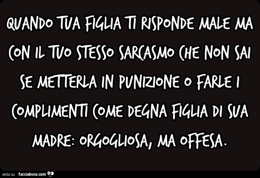 Quando tua figlia ti risponde male ma con il tuo stesso sarcasmo che non sai se metterla in punizione o farle i complimenti come degna figlia di sua madre: orgogliosa, ma offesa