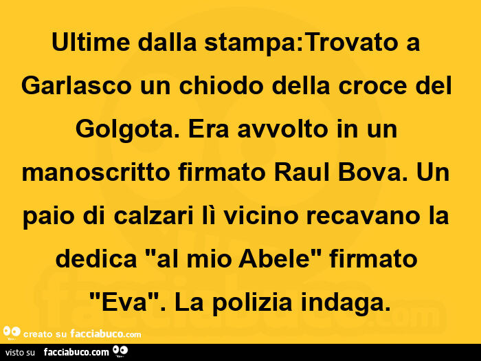 Ultime dalla stampa: trovato a garlasco un chiodo della croce del golgota. Era avvolto in un manoscritto firmato raul bova. Un paio di calzari lì vicino recavano la dedica "al mio abele" firmato "eva". La polizia indaga