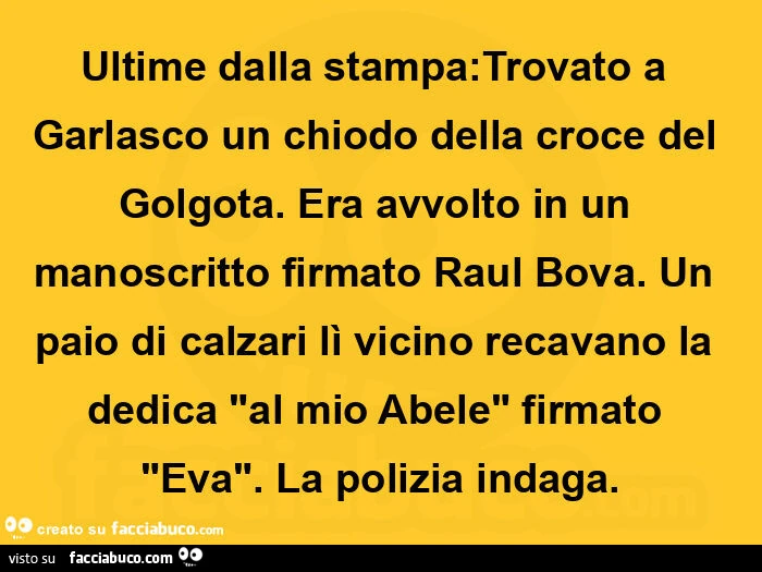 Ultime dalla stampa: trovato a garlasco un chiodo della croce del golgota. Era avvolto in un manoscritto firmato raul bova. Un paio di calzari lì vicino recavano la dedica "al mio abele" firmato "eva". La polizia indaga