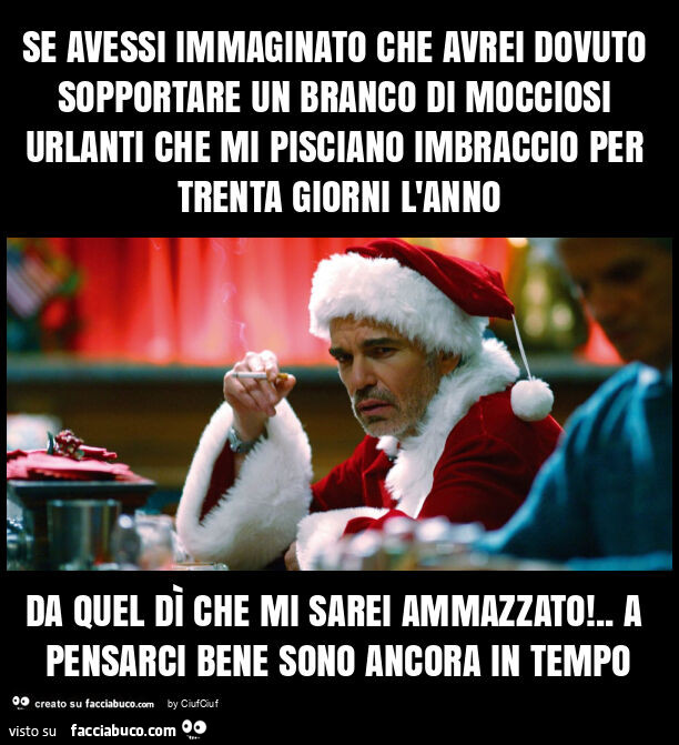 Se avessi immaginato che avrei dovuto sopportare un branco di mocciosi urlanti che mi pisciano imbraccio per trenta giorni l'anno da quel dì che mi sarei ammazzato! . A pensarci bene sono ancora in tempo