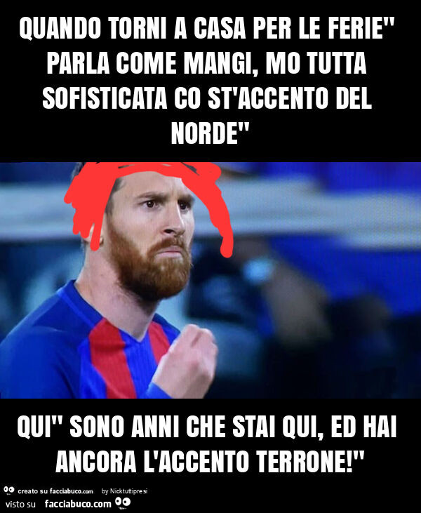 Quando torni a casa per le ferie" parla come mangi, mo tutta sofisticata co st'accento del norde" qui" sono anni che stai qui, ed hai ancora l'accento terrone! "