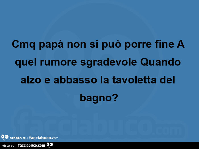 Cmq papà non si può porre fine a quel rumore sgradevole quando alzo e abbasso la tavoletta del bagno?