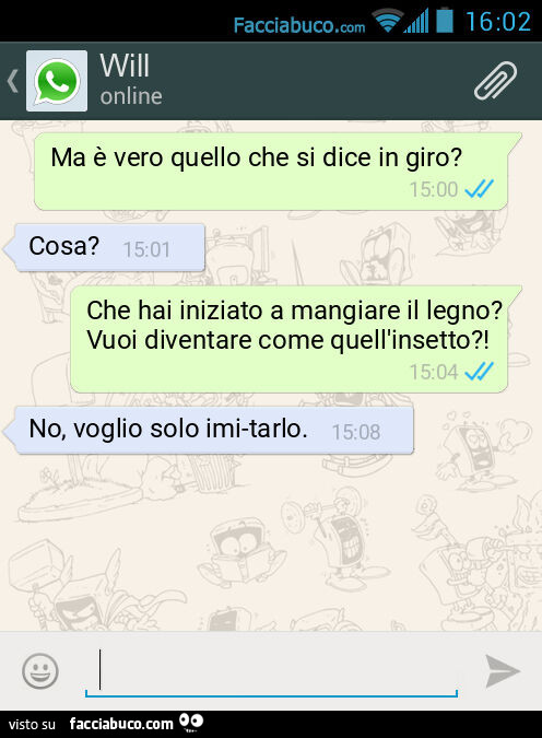 Ma è vero quello che si dice in giro? Cosa? Che hai iniziato a mangiare il legno? Vuoi diventare come quell'insetto?! No, voglio solo imi-tarlo
