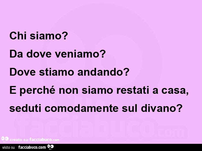 Chi siamo? Da dove veniamo?   Dove stiamo andando? E perché non siamo restati a casa, seduti comodamente sul divano?