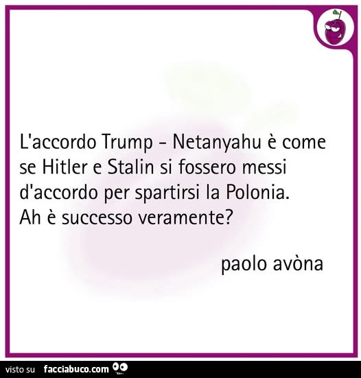 L'accordo trump netanyahu è come se hitler e stalin si fossero messi d'accordo per spartirsi la polonia. Ah è successo veramente?