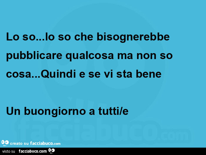Lo so&hellip; lo so che bisognerebbe pubblicare qualcosa ma non so cosa&hellip; quindi e se vi sta bene  un buongiorno a tutti/e