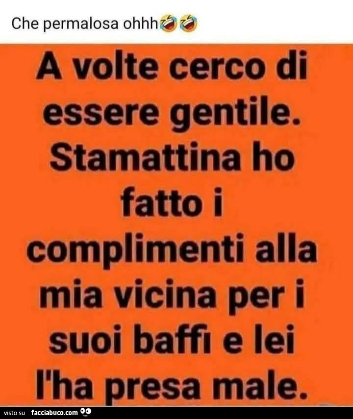 Che permalosa ohhh. A volte cerco di essere gentile. Stamattina ho fatto i complimenti alla mia vicina per i suoi baffi e lei l'ha presa male