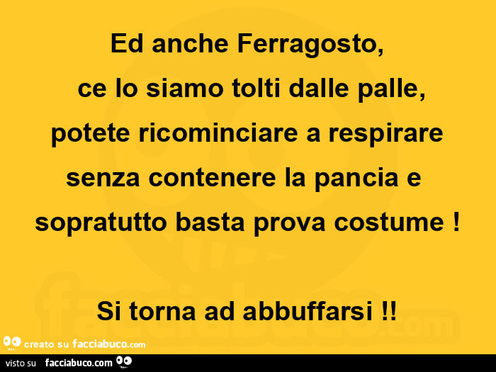Ed anche ferragosto, ce lo siamo tolti dalle palle, potete ricominciare a respirare senza contenere la pancia e sopratutto basta prova costume! Si torna ad abbuffarsi