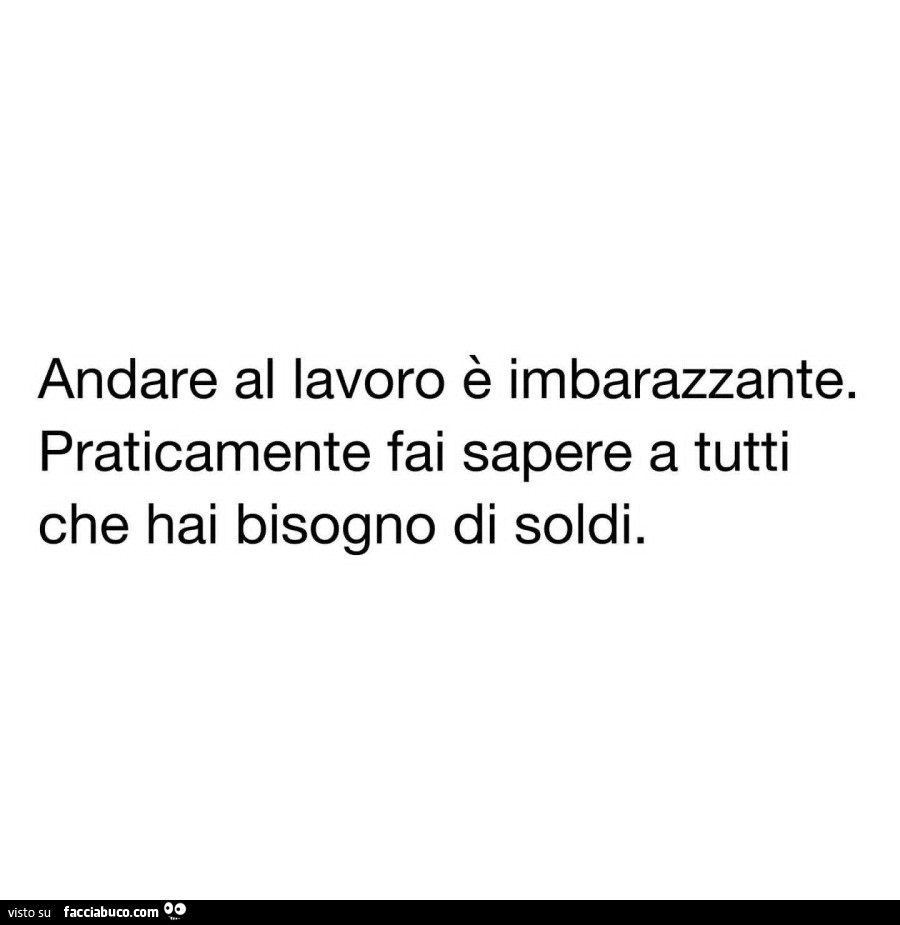 Andare al lavoro รจ imbarazzante. Praticamente fai sapere a tutti che hai bisogno di soldi