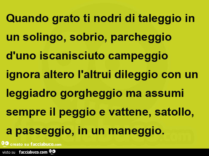 Quando grato ti nodri di taleggio in un solingo, sobrio, parcheggio d'uno iscanisciuto campeggio ignora altero l'altrui dileggio con un leggiadro gorgheggio ma assumi sempre il peggio e vattene, satollo, a passeggio, in un maneggio