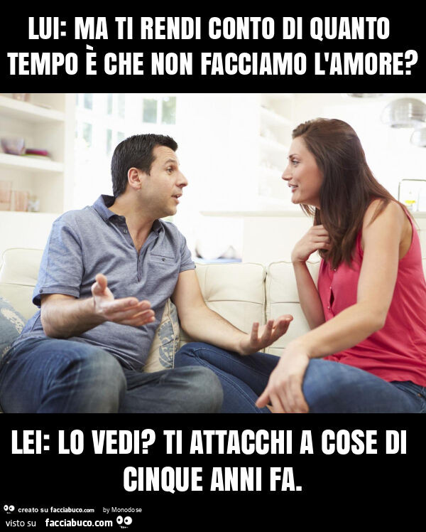 Lui: ma ti rendi conto di quanto tempo è che non facciamo l'amore? Lei: lo vedi? Ti attacchi a cose di cinque anni fa