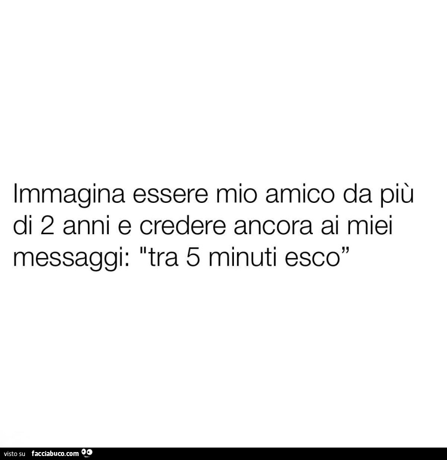 Immagina essere mio amico da più di 2 anni e credere ancora ai miei messaggi: tra 5 minuti esco