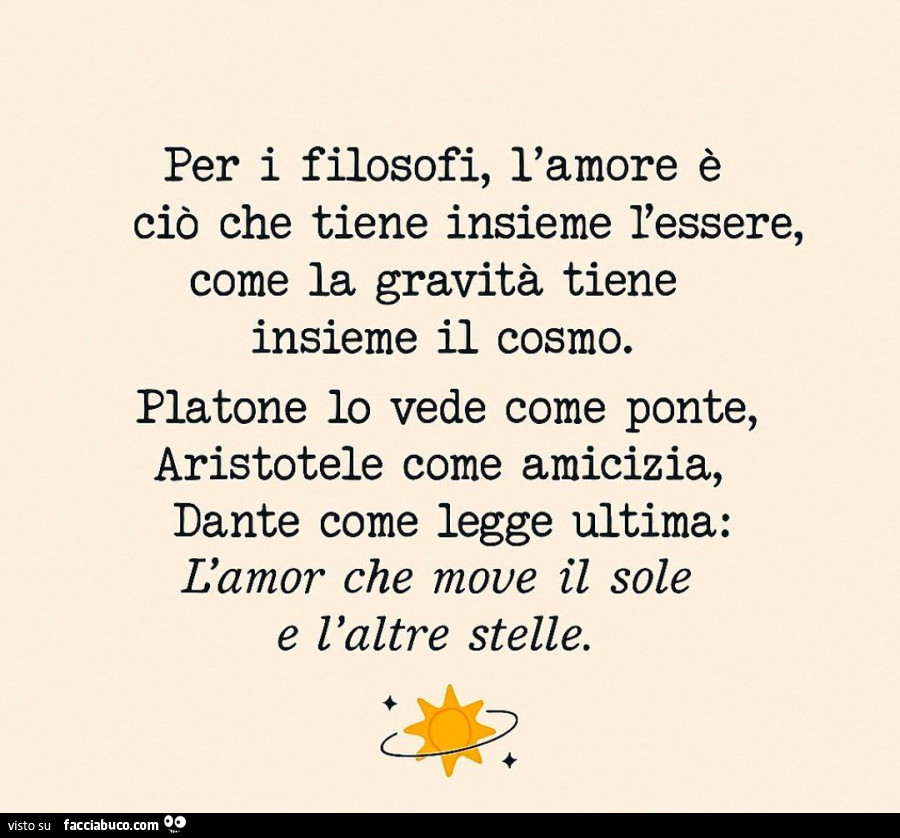 Per i filosofi, l'amore è ciò che tiene insieme l'essere, come la gravità tiene insieme il cosmo. Platone io vede come ponte, aristotele come amicizia, dante come legge ultima: l'amor che move il sole e l'altre stelle