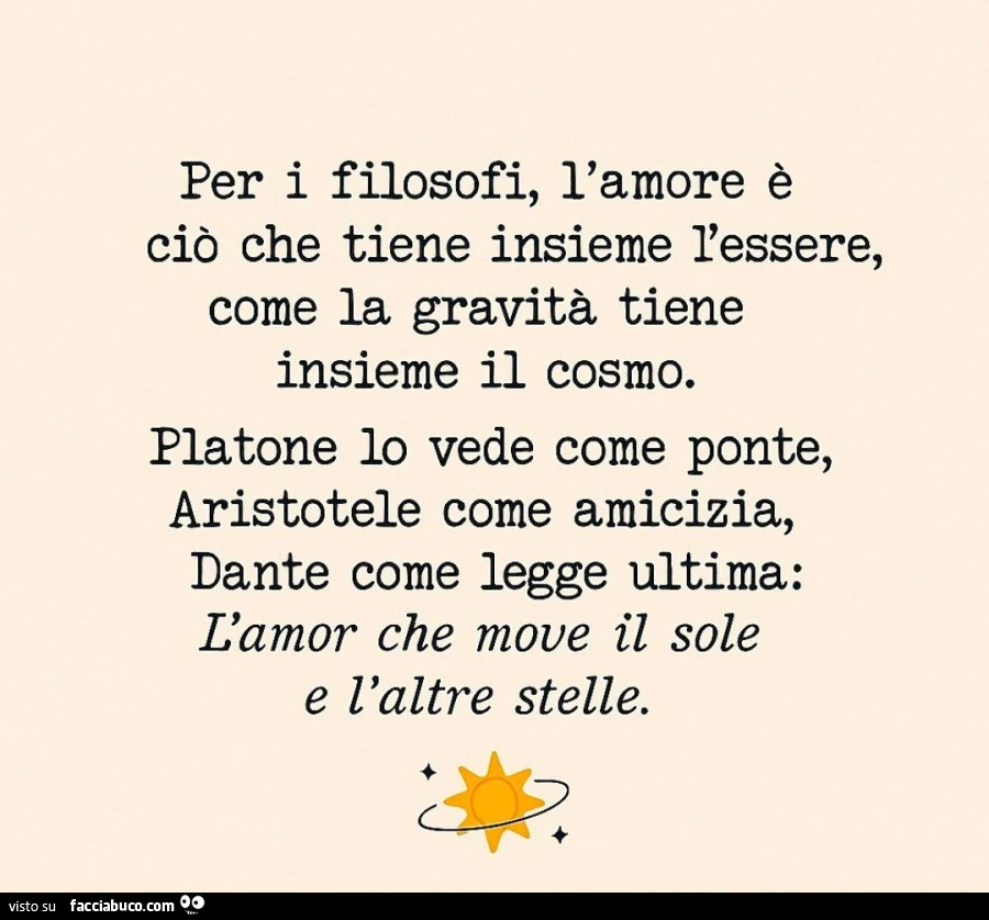 Per i filosofi, l'amore è ciò che tiene insieme l'essere, come la gravità tiene insieme il cosmo. Platone io vede come ponte, aristotele come amicizia, dante come legge ultima: l'amor che move il sole e l'altre stelle