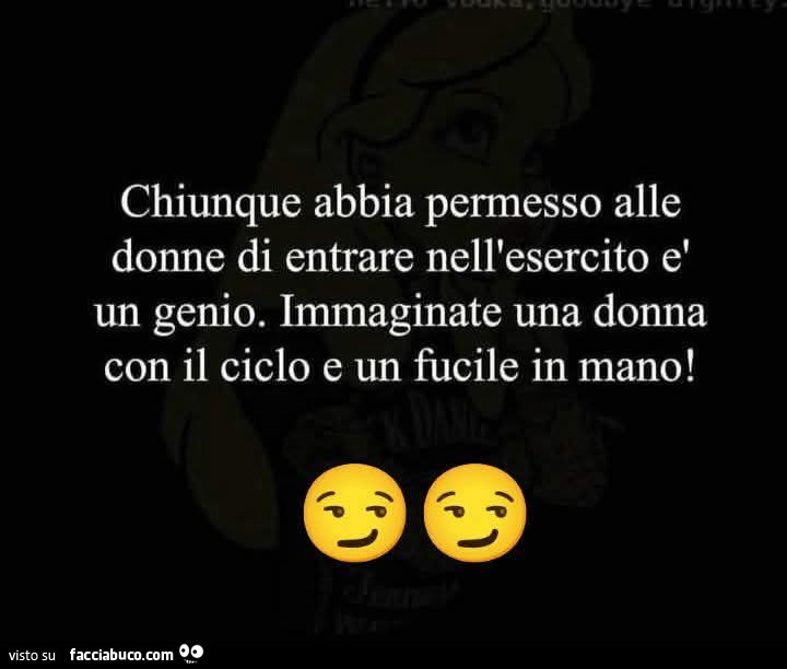 Chiunque abbia permesso alle donne di entrare nell'esercito è un genio. Immaginate una donna con il ciclo e un fucile in mano