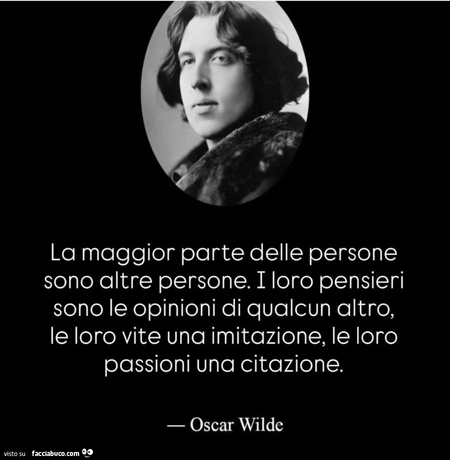 La maggior parte delle persone sono altre persone. I loro pensieri sono le opinioni di qualcun altro, le loro vite una imitazione, le loro passioni una citazione. Oscar Wilde