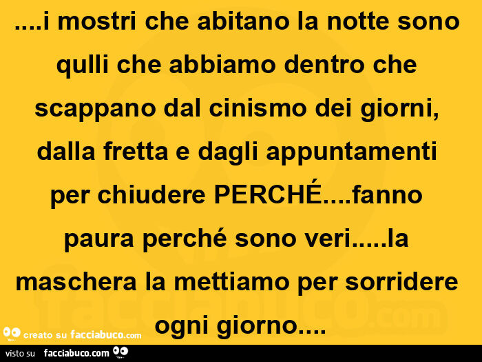I mostri che abitano la notte sono qulli che abbiamo dentro che scappano dal cinismo dei giorni, dalla fretta e dagli appuntamenti per chiudere perché… fanno paura perché sono veri… la maschera la mettiamo per sorridere ogni giorno