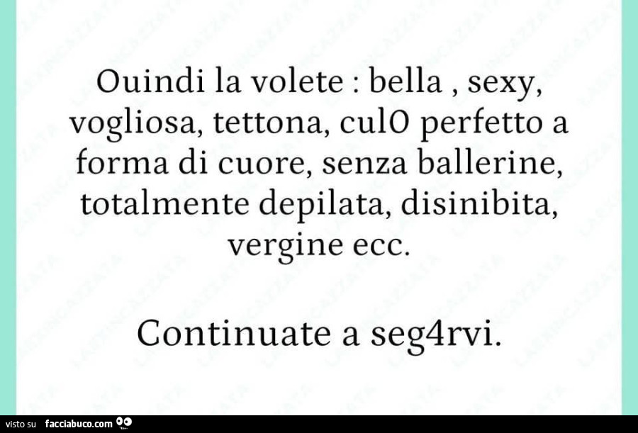 Quindi la volete: bella, sexy, vogliosa, tettona, culo perfetto a forma di cuore, senza ballerine, totalmente depilata, disinibita, vergine ecc. Continuate a seg4rvi