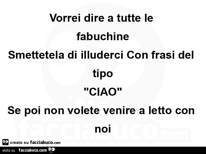 Vorrei dire a tutte le fabuchine smettetela di illuderci con frasi del tipo ciao se poi non volete venire a letto con noi