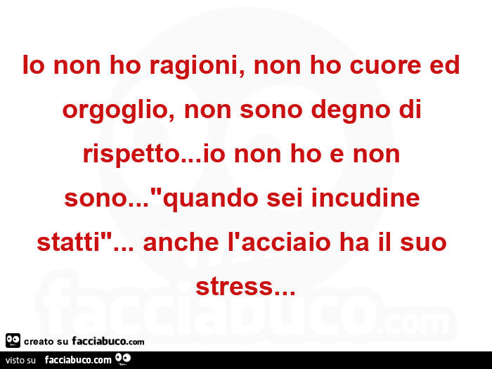 Io non ho ragioni, non ho cuore ed orgoglio, non sono degno di rispetto&hellip; io non ho e non sono&hellip; quando sei incudine statti&hellip; anche l'acciaio ha il suo stress