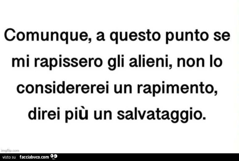 Comunque, a questo punto se mi rapissero gli alieni, non lo considererei un rapimento, direi più un salvataggio