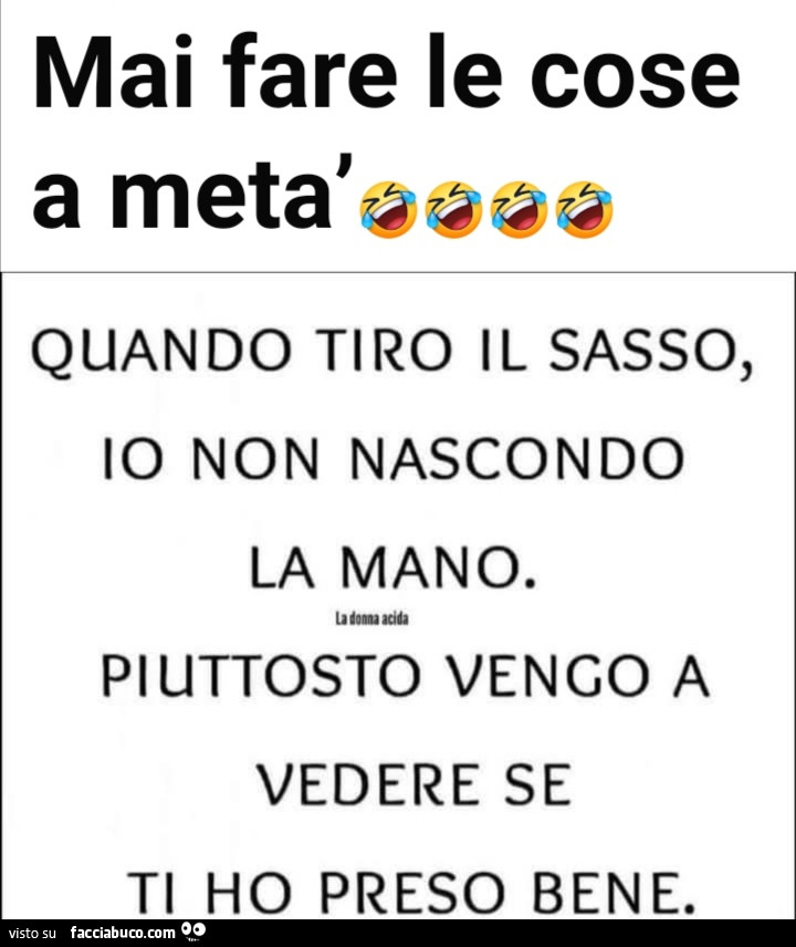 Mai fare le cose a metà. Quando tiro il sasso, io non nascondo la mano. Piuttosto vengo a vedere se ti ho preso bene