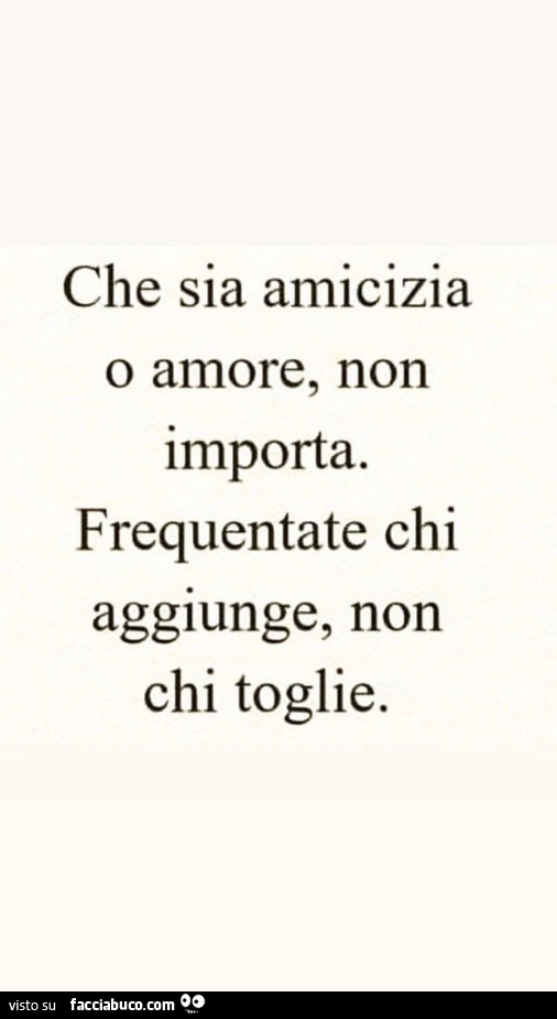 Che sia amicizia o amore, non importa. Frequentate chi aggiunge, non chi toglie