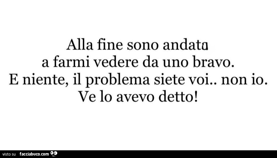Alla fine sono andato a farmi vedere da uno bravo. E niente, il problema siete voi. Non io. Ve lo avevo detto