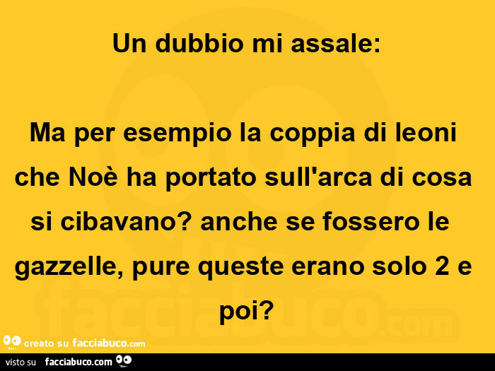 Un dubbio mi assale: ma per esempio la coppia di leoni che noè ha portato sull'arca di cosa si cibavano? Anche se fossero le  gazzelle, pure queste erano solo 2 e poi?