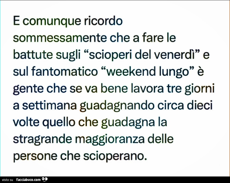 E comunque ricordo sommessamente che a fare le battute sugli scioperi del venerdì e sul fantomatico weekend lungo è gente che se va bene lavora tre giorni a settimana guadagnando circa dieci volte quello che guadagna la stragrande maggioranza delle person