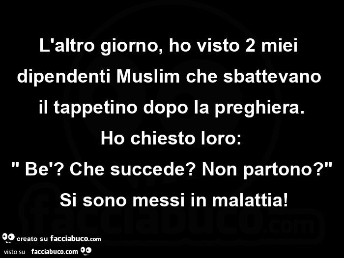 L'altro giorno, ho visto 2 miei dipendenti muslim che sbattevano il tappetino dopo la preghiera. Ho chiesto loro: bè? Che succede? Non partono? Si sono messi in malattia