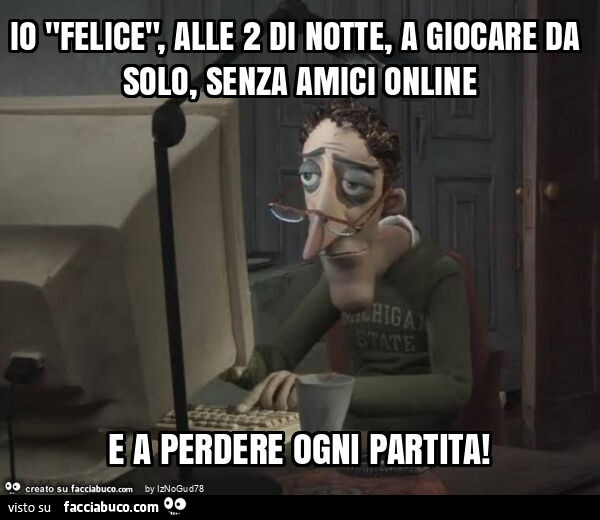 Io "felice", alle 2 di notte, a giocare da solo, senza amici online e a perdere ogni partita